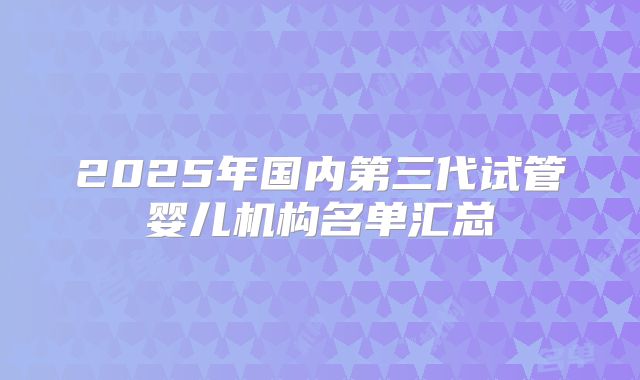 2025年国内第三代试管婴儿机构名单汇总