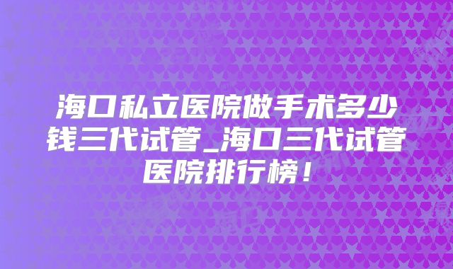 海口私立医院做手术多少钱三代试管_海口三代试管医院排行榜！