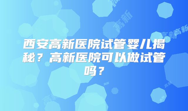 西安高新医院试管婴儿揭秘？高新医院可以做试管吗？