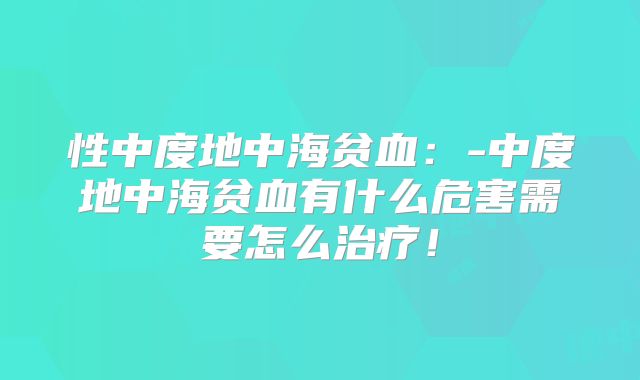 性中度地中海贫血:-中度地中海贫血有什么危害需要怎么治疗!