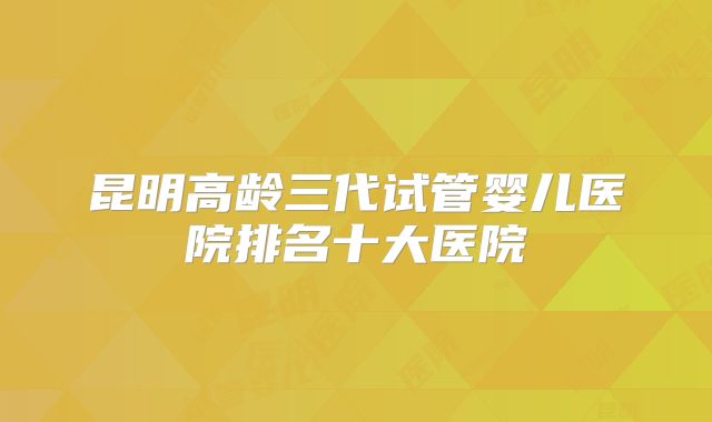 昆明高龄三代试管婴儿医院排名十大医院