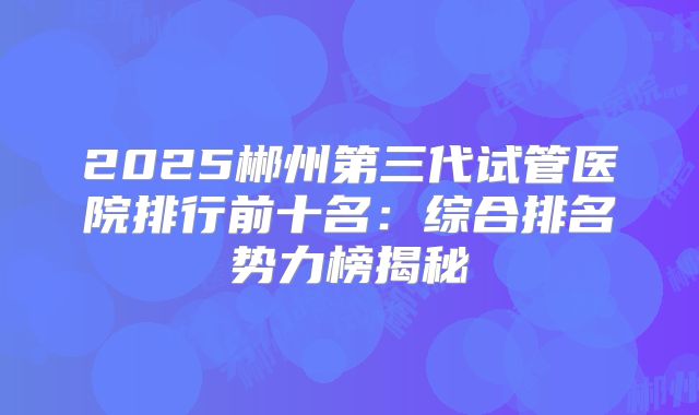2025郴州第三代试管医院排行前十名：综合排名势力榜揭秘