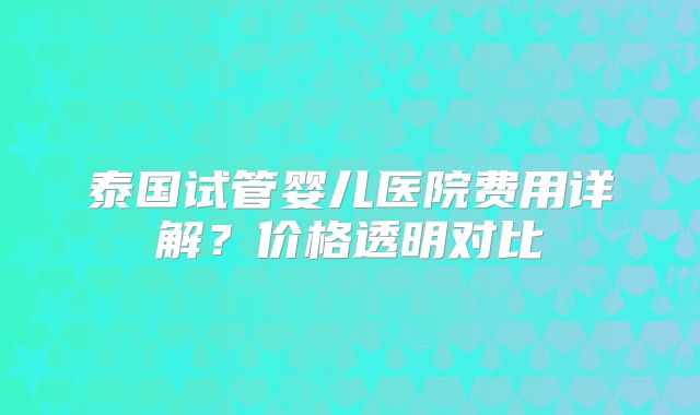 泰国试管婴儿医院费用详解？价格透明对比
