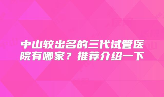 中山较出名的三代试管医院有哪家？推荐介绍一下
