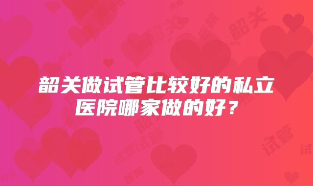 韶关做试管比较好的私立医院哪家做的好？