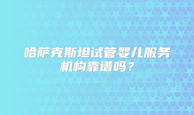 哈萨克斯坦试管婴儿服务机构靠谱吗?