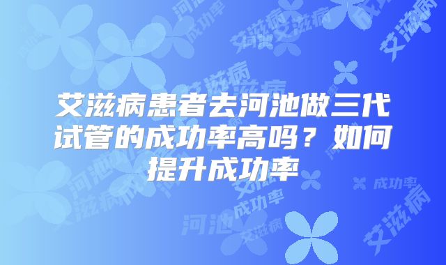 艾滋病患者去河池做三代试管的成功率高吗?如何提升成功率