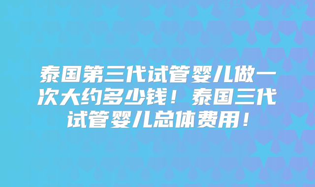 泰国第三代试管婴儿做一次大约多少钱！泰国三代试管婴儿总体费用！