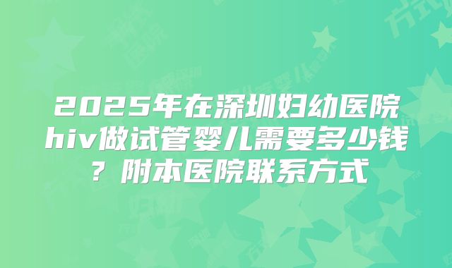 2025年在深圳妇幼医院hiv做试管婴儿需要多少钱？附本医院联系方式