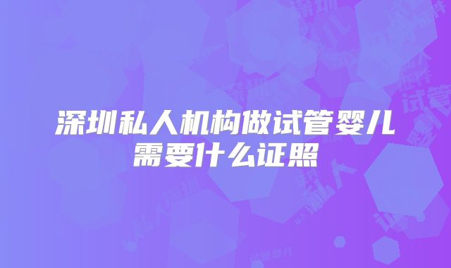 深圳私人机构做试管婴儿需要什么证照