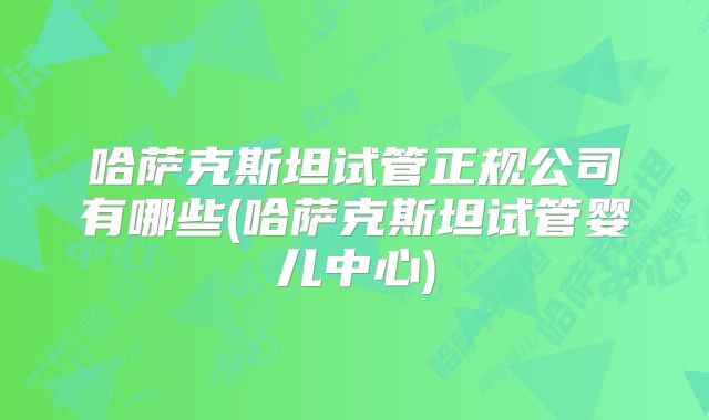 哈萨克斯坦试管正规公司有哪些(哈萨克斯坦试管婴儿中心)