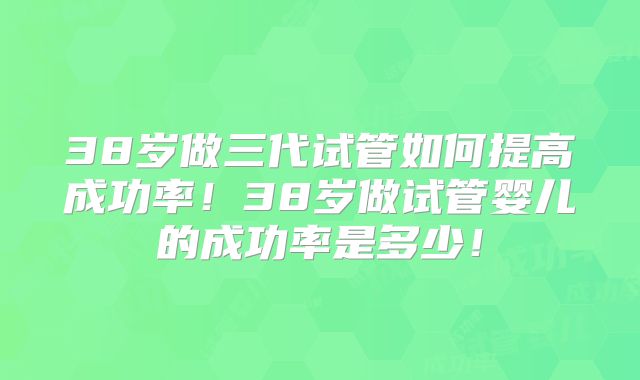 38岁做三代试管如何提高成功率！38岁做试管婴儿的成功率是多少！