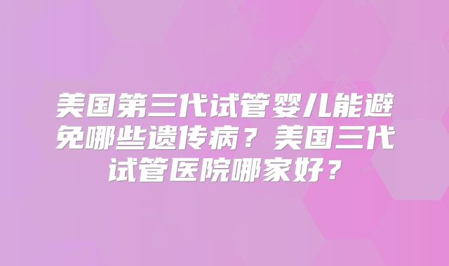 美国第三代试管婴儿能避免哪些遗传病？美国三代试管医院哪家好？