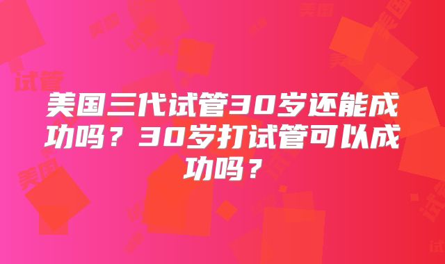 美国三代试管30岁还能成功吗？30岁打试管可以成功吗？