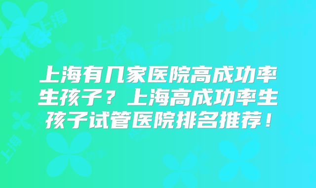 上海有几家医院高成功率生孩子?上海高成功率生孩子试管医院排名推荐!