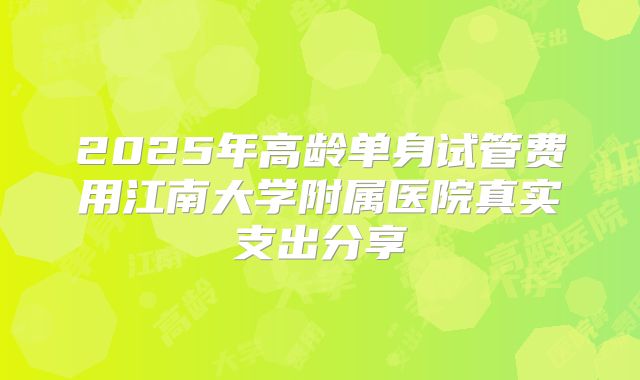2025年高龄单身试管费用江南大学附属医院真实支出分享
