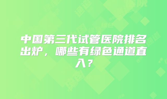 中国第三代试管医院排名出炉，哪些有绿色通道直入？