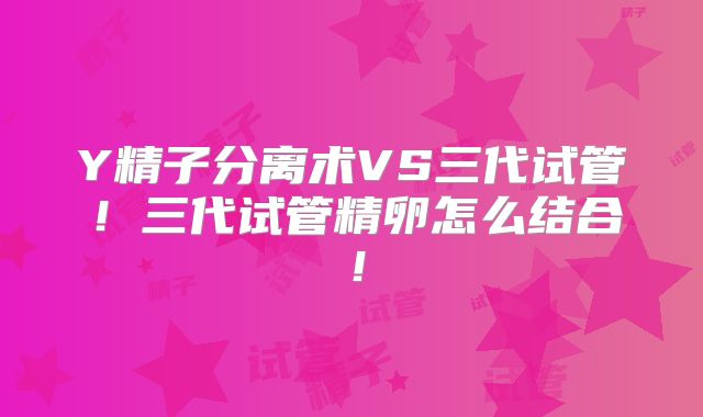 Y精子分离术VS三代试管！三代试管精卵怎么结合！