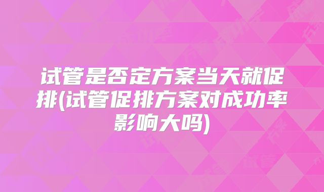 试管是否定方案当天就促排(试管促排方案对成功率影响大吗)