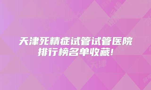 天津死精症试管试管医院排行榜名单收藏!