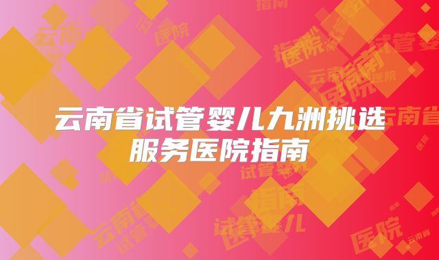 云南省试管婴儿九洲挑选服务医院指南