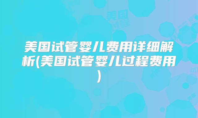 美国试管婴儿费用详细解析(美国试管婴儿过程费用)