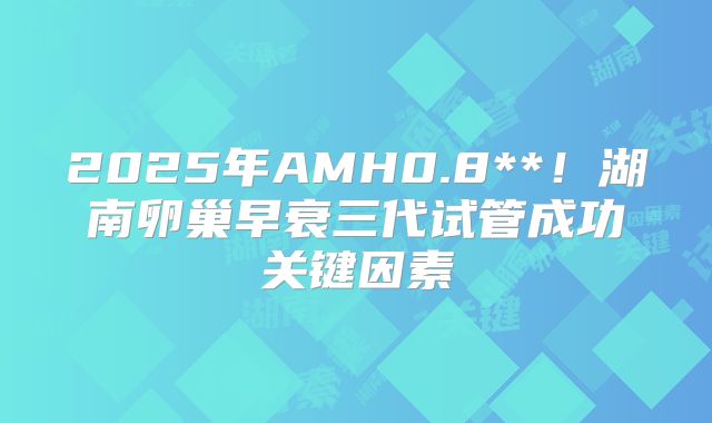 2025年AMH0.8**！湖南卵巢早衰三代试管成功关键因素