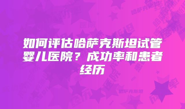 如何评估哈萨克斯坦试管婴儿医院？成功率和患者经历