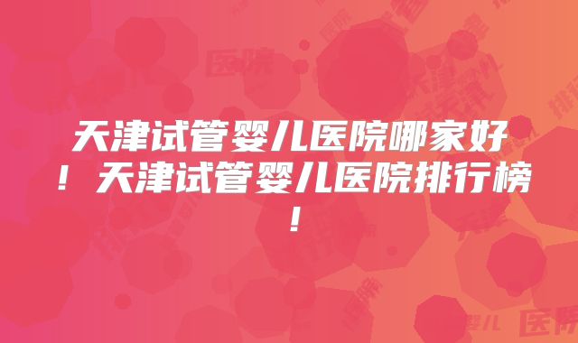 天津试管婴儿医院哪家好！天津试管婴儿医院排行榜！