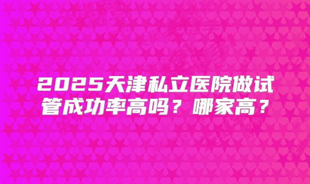 2025天津私立医院做试管成功率高吗?哪家高?