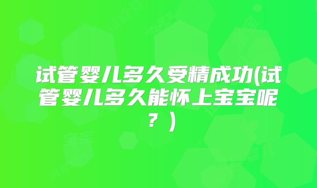 试管婴儿多久受精成功(试管婴儿多久能怀上宝宝呢?)