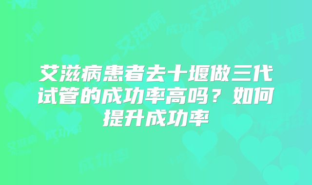 艾滋病患者去十堰做三代试管的成功率高吗？如何提升成功率