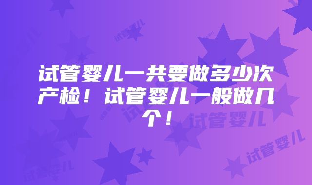 试管婴儿一共要做多少次产检！试管婴儿一般做几个！