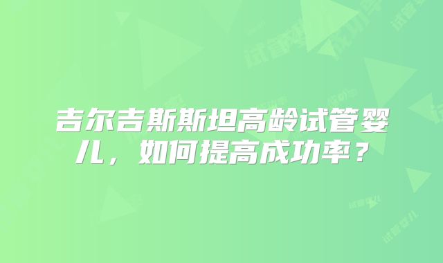 吉尔吉斯斯坦高龄试管婴儿,如何提高成功率?