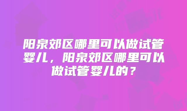 阳泉郊区哪里可以做试管婴儿，阳泉郊区哪里可以做试管婴儿的？