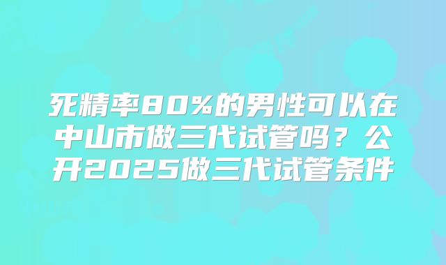 死精率80%的男性可以在中山市做三代试管吗？公开2025做三代试管条件
