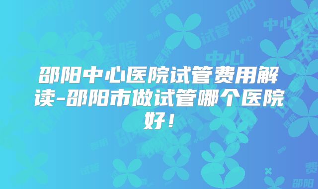 邵阳中心医院试管费用解读-邵阳市做试管哪个医院好!