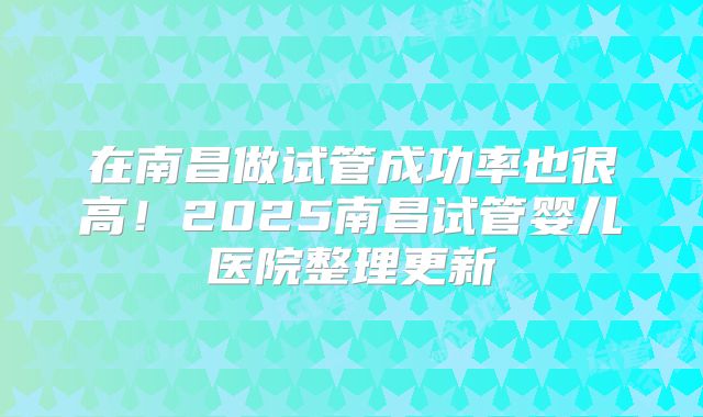 在南昌做试管成功率也很高！2025南昌试管婴儿医院整理更新
