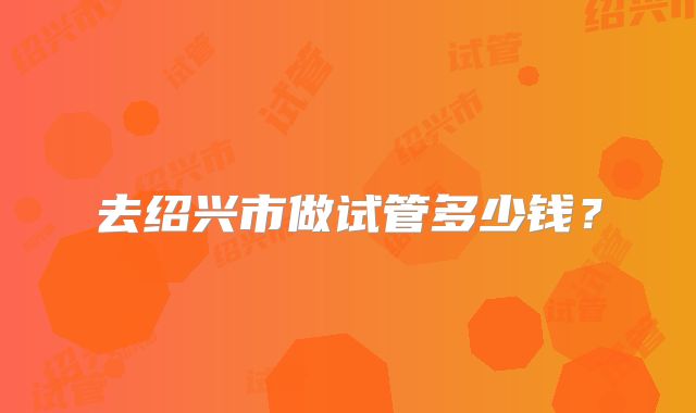 去绍兴市做试管多少钱？