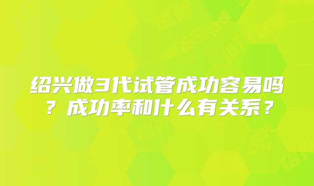 绍兴做3代试管成功容易吗？成功率和什么有关系？