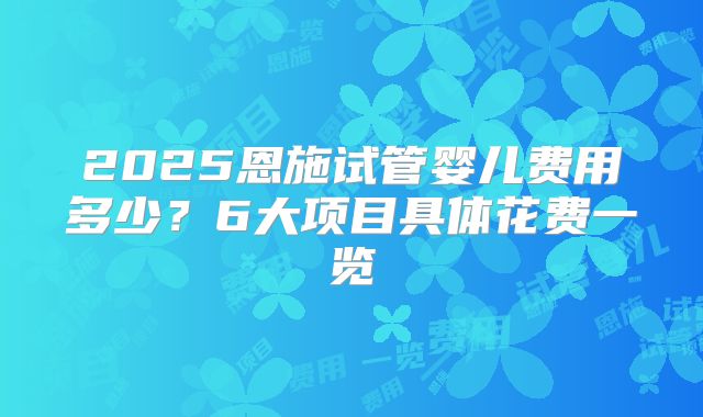 2025恩施试管婴儿费用多少？6大项目具体花费一览