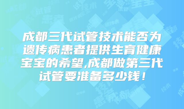成都三代试管技术能否为遗传病患者提供生育健康宝宝的希望,成都做第三代试管要准备多少钱！