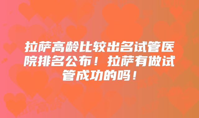 拉萨高龄比较出名试管医院排名公布!拉萨有做试管成功的吗!