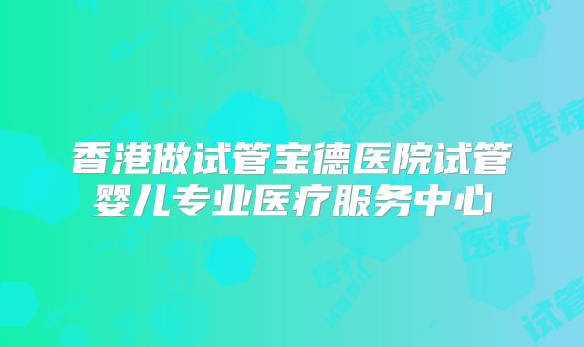香港做试管宝德医院试管婴儿专业医疗服务中心