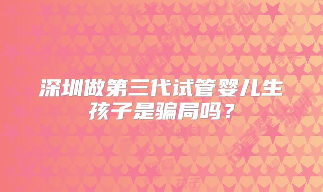 深圳做第三代试管婴儿生孩子是骗局吗？