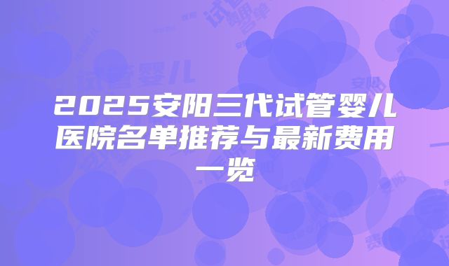 2025安阳三代试管婴儿医院名单推荐与最新费用一览