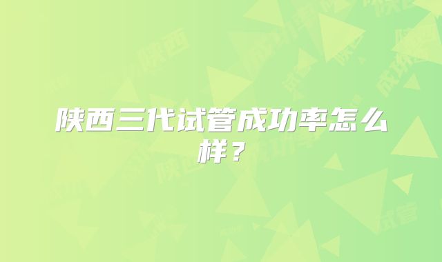 陕西三代试管成功率怎么样?