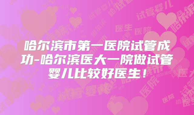 哈尔滨市第一医院试管成功-哈尔滨医大一院做试管婴儿比较好医生！