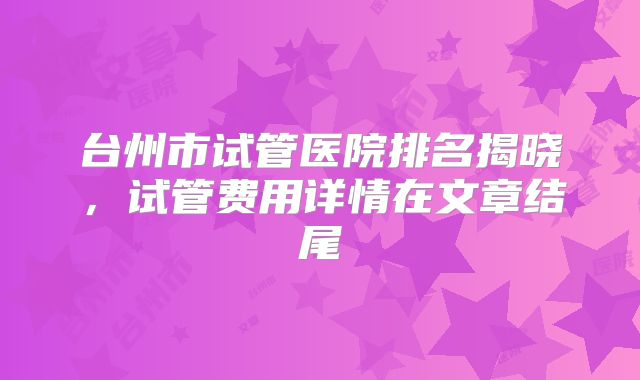 台州市试管医院排名揭晓,试管费用详情在文章结尾