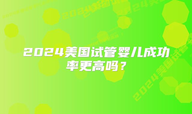2024美国试管婴儿成功率更高吗?